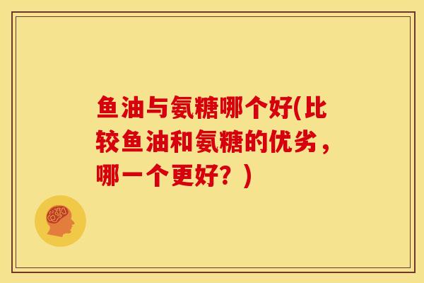 鱼油与氨糖哪个好(比较鱼油和氨糖的优劣，哪一个更好？)