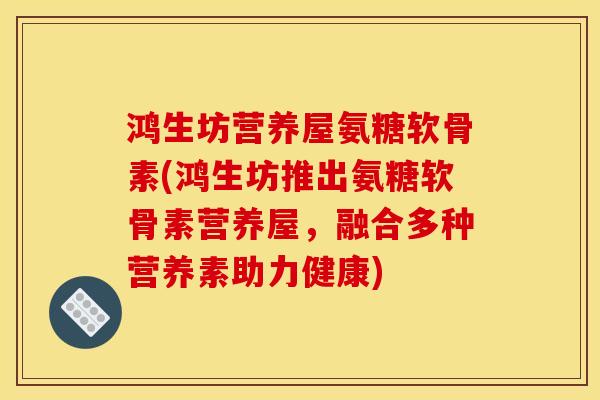 鸿生坊营养屋氨糖软骨素(鸿生坊推出氨糖软骨素营养屋，融合多种营养素助力健康)