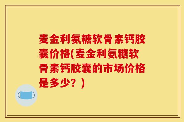 麦金利氨糖软骨素钙胶囊价格(麦金利氨糖软骨素钙胶囊的市场价格是多少？)