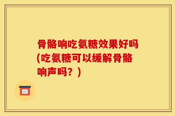 骨骼响吃氨糖效果好吗(吃氨糖可以缓解骨骼响声吗？)