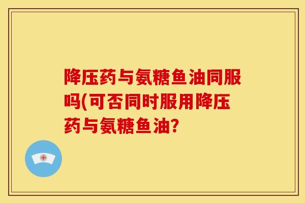 降压药与氨糖鱼油同服吗(可否同时服用降压药与氨糖鱼油？
