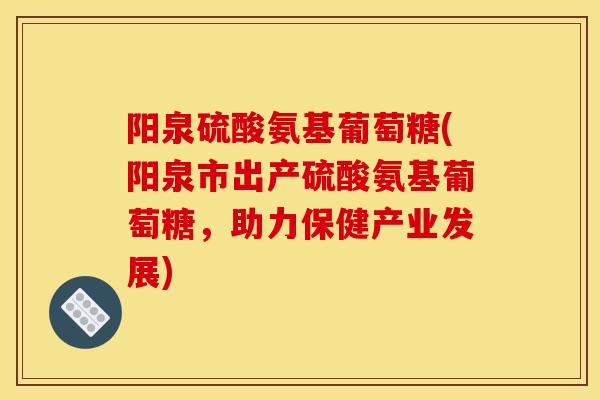 阳泉硫酸氨基葡萄糖(阳泉市出产硫酸氨基葡萄糖，助力保健产业发展)