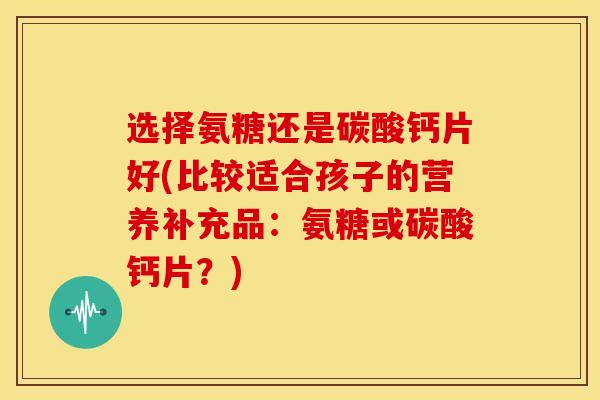 选择氨糖还是碳酸钙片好(比较适合孩子的营养补充品：氨糖或碳酸钙片？)