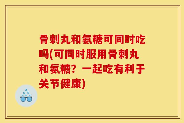 骨刺丸和氨糖可同时吃吗(可同时服用骨刺丸和氨糖？一起吃有利于关节健康)