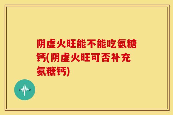 阴虚火旺能不能吃氨糖钙(阴虚火旺可否补充氨糖钙)