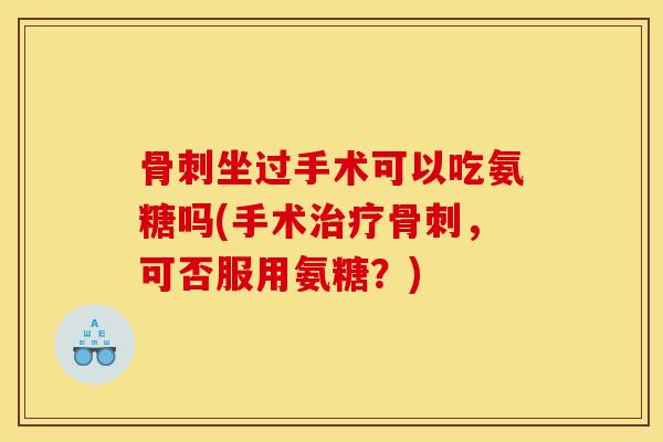 骨刺坐过手术可以吃氨糖吗(手术治疗骨刺，可否服用氨糖？)