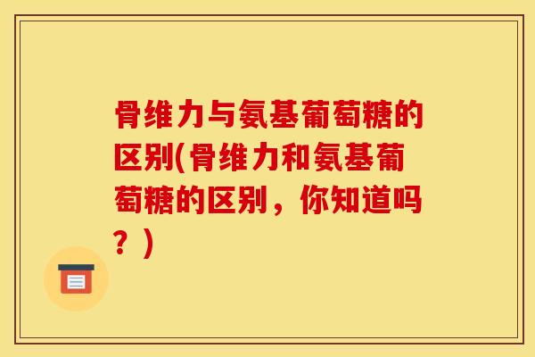 骨维力与氨基葡萄糖的区别(骨维力和氨基葡萄糖的区别，你知道吗？)