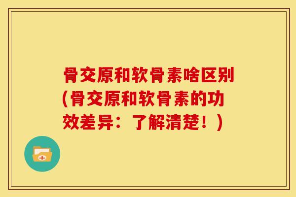 骨交原和软骨素啥区别(骨交原和软骨素的功效差异：了解清楚！)