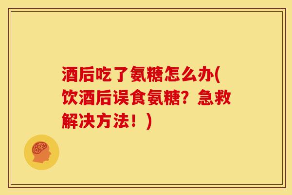 酒后吃了氨糖怎么办(饮酒后误食氨糖？急救解决方法！)