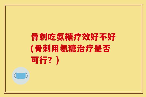 骨刺吃氨糖疗效好不好(骨刺用氨糖治疗是否可行？)