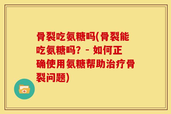 骨裂吃氨糖吗(骨裂能吃氨糖吗？- 如何正确使用氨糖帮助治疗骨裂问题)