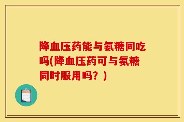 降血压药能与氨糖同吃吗(降血压药可与氨糖同时服用吗？)