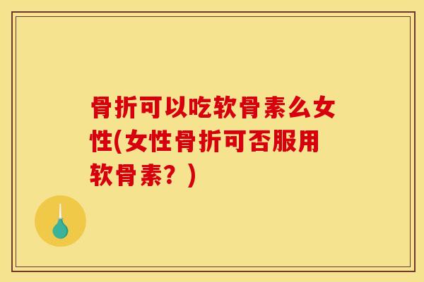 骨折可以吃软骨素么女性(女性骨折可否服用软骨素？)