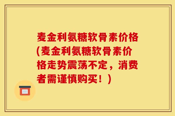 麦金利氨糖软骨素价格(麦金利氨糖软骨素价格走势震荡不定，消费者需谨慎购买！)