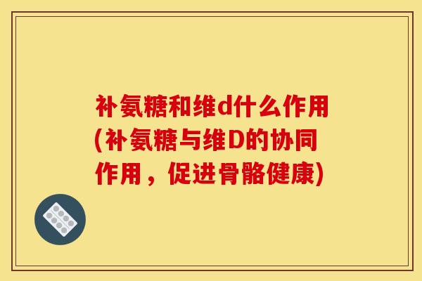 补氨糖和维d什么作用(补氨糖与维D的协同作用，促进骨骼健康)