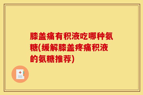 膝盖痛有积液吃哪种氨糖(缓解膝盖疼痛积液的氨糖推荐)