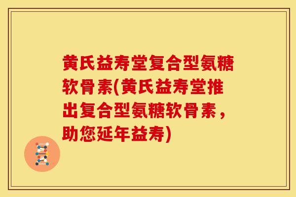 黄氏益寿堂复合型氨糖软骨素(黄氏益寿堂推出复合型氨糖软骨素，助您延年益寿)