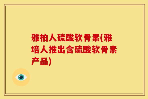 雅柏人硫酸软骨素(雅培人推出含硫酸软骨素产品)
