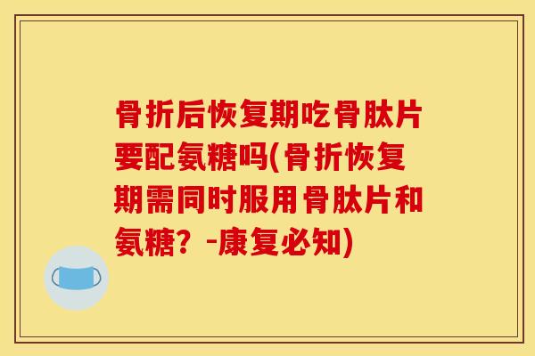 骨折后恢复期吃骨肽片要配氨糖吗(骨折恢复期需同时服用骨肽片和氨糖？-康复必知)