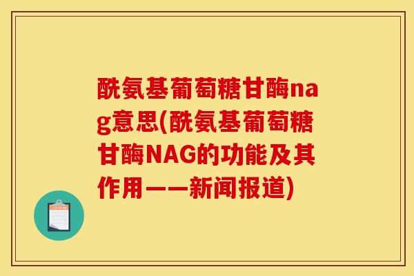 酰氨基葡萄糖甘酶nag意思(酰氨基葡萄糖甘酶NAG的功能及其作用——新闻报道)