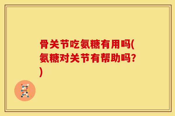 骨关节吃氨糖有用吗(氨糖对关节有帮助吗？)