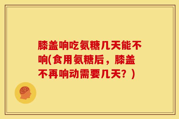 膝盖响吃氨糖几天能不响(食用氨糖后，膝盖不再响动需要几天？)