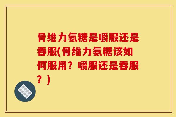 骨维力氨糖是嚼服还是吞服(骨维力氨糖该如何服用？嚼服还是吞服？)
