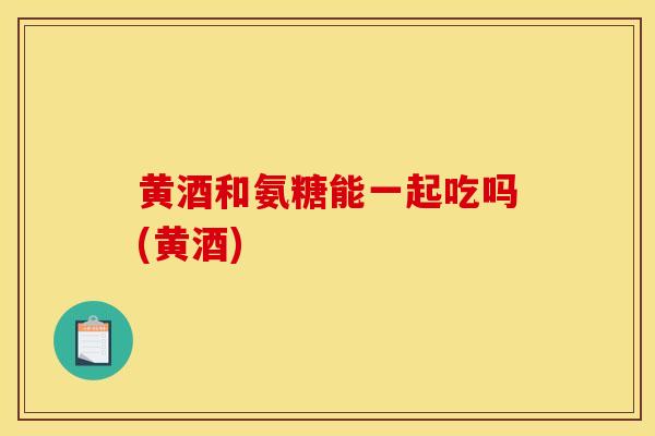 黄酒和氨糖能一起吃吗(黄酒)