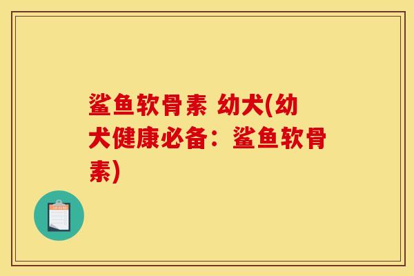 鲨鱼软骨素 幼犬(幼犬健康必备：鲨鱼软骨素)-第1张图片-关节骑士