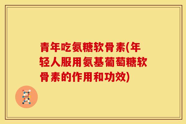 青年吃氨糖软骨素(年轻人服用氨基葡萄糖软骨素的作用和功效)
