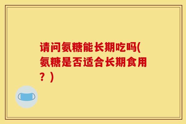 请问氨糖能长期吃吗(氨糖是否适合长期食用？)