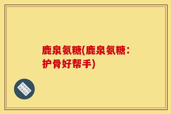 鹿泉氨糖(鹿泉氨糖：护骨好帮手)