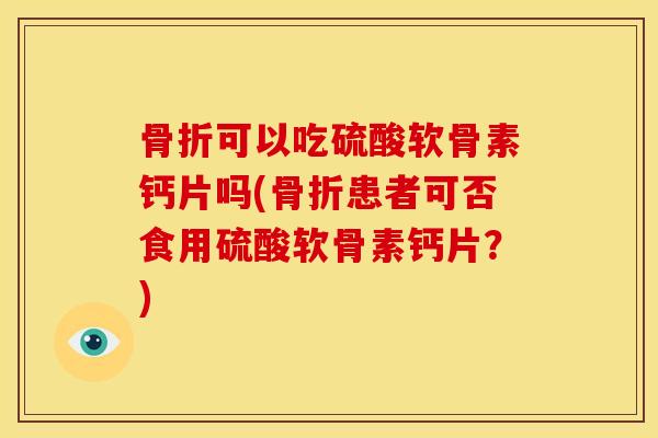 骨折可以吃硫酸软骨素钙片吗(骨折患者可否食用硫酸软骨素钙片？)