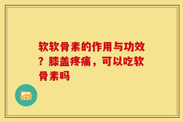 软软骨素的作用与功效？膝盖疼痛，可以吃软骨素吗