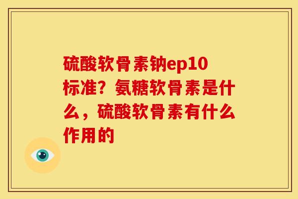 硫酸软骨素钠ep10标准？氨糖软骨素是什么，硫酸软骨素有什么作用的