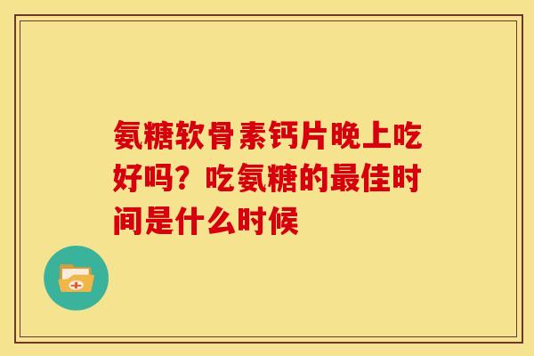 氨糖软骨素钙片晚上吃好吗？吃氨糖的最佳时间是什么时候