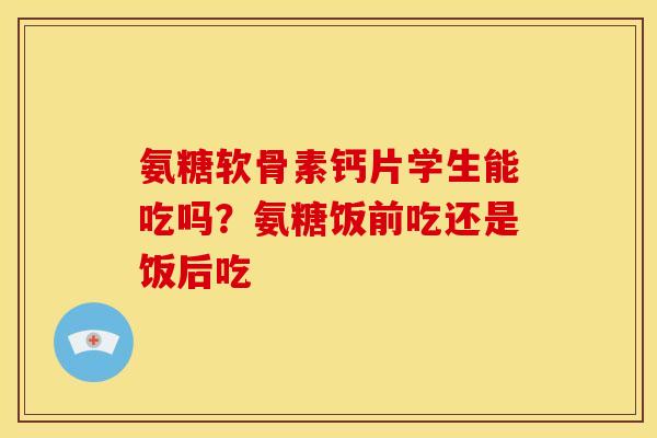 氨糖软骨素钙片学生能吃吗？氨糖饭前吃还是饭后吃