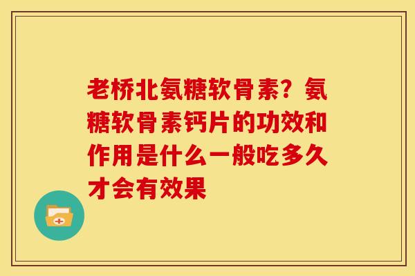 老桥北氨糖软骨素？氨糖软骨素钙片的功效和作用是什么一般吃多久才会有效果