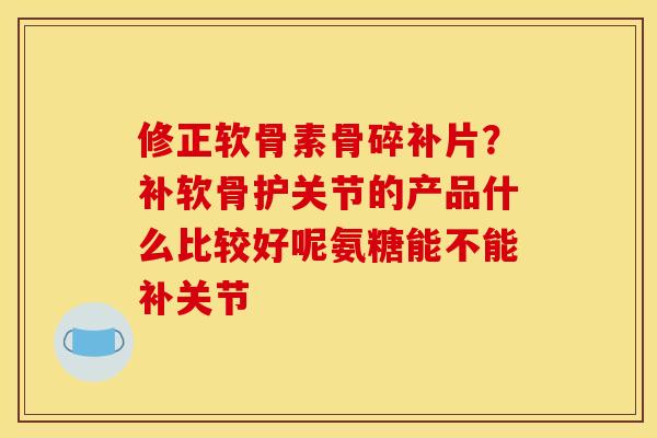 修正软骨素骨碎补片？补软骨护关节的产品什么比较好呢氨糖能不能补关节