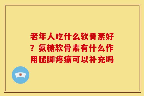 老年人吃什么软骨素好？氨糖软骨素有什么作用腿脚疼痛可以补充吗