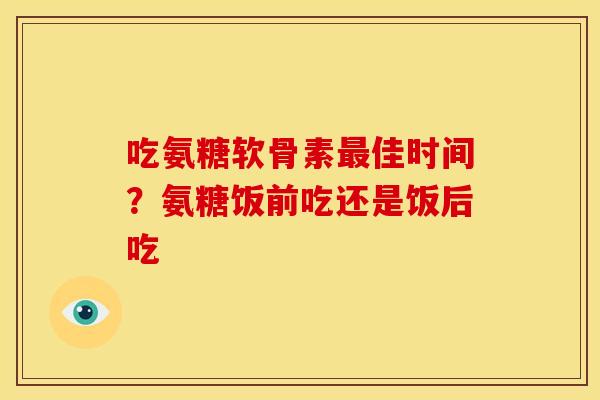 吃氨糖软骨素最佳时间？氨糖饭前吃还是饭后吃