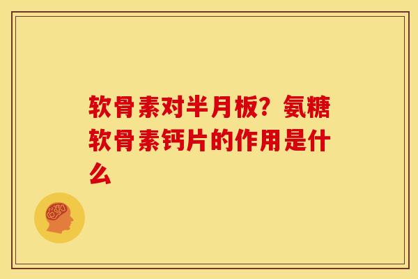 软骨素对半月板？氨糖软骨素钙片的作用是什么