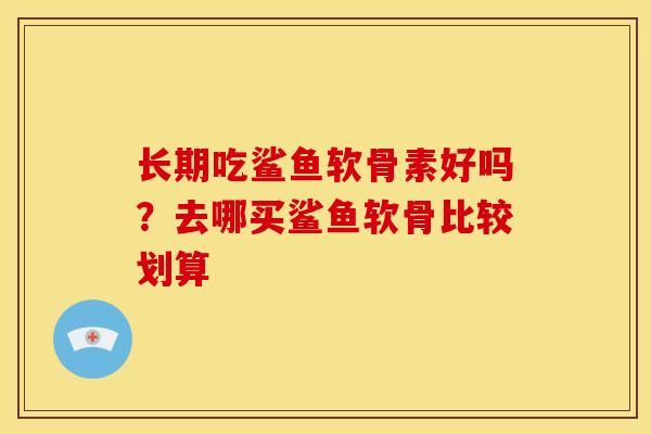 长期吃鲨鱼软骨素好吗？去哪买鲨鱼软骨比较划算