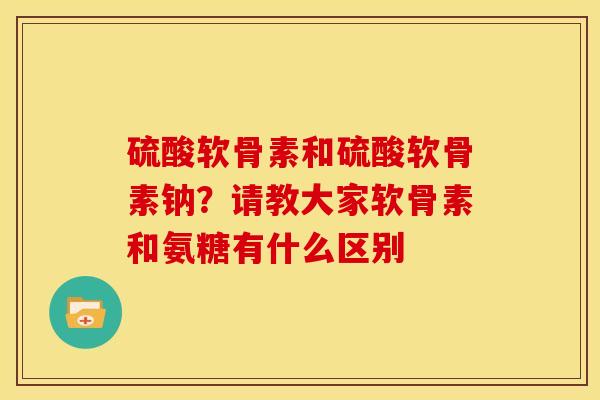硫酸软骨素和硫酸软骨素钠？请教大家软骨素和氨糖有什么区别