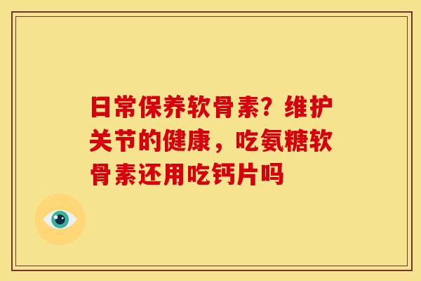 日常保养软骨素？维护关节的健康，吃氨糖软骨素还用吃钙片吗