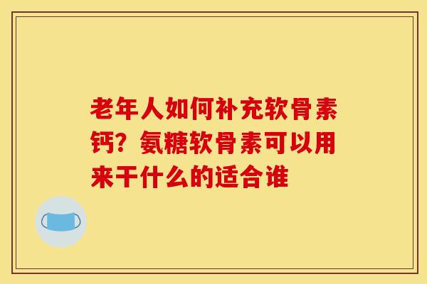 老年人如何补充软骨素钙？氨糖软骨素可以用来干什么的适合谁