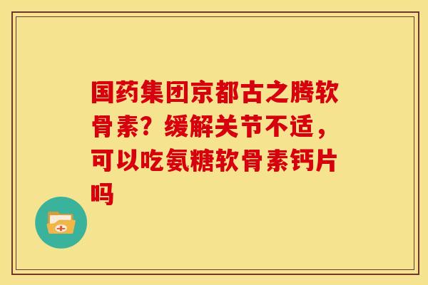 国药集团京都古之腾软骨素？缓解关节不适，可以吃氨糖软骨素钙片吗