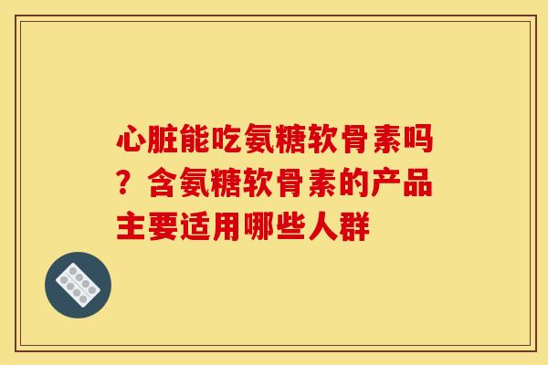 心脏能吃氨糖软骨素吗？含氨糖软骨素的产品主要适用哪些人群