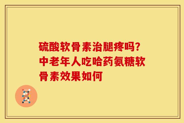 硫酸软骨素治腿疼吗？中老年人吃哈药氨糖软骨素效果如何