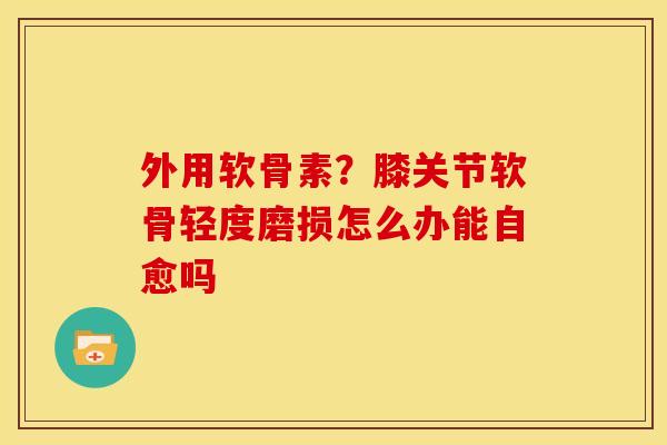 外用软骨素？膝关节软骨轻度磨损怎么办能自愈吗